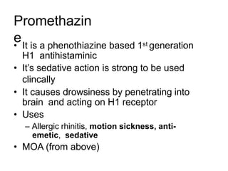 Promethazin
e
• It is a phenothiazine based 1st generation
H1 antihistaminic
• It’s sedative action is strong to be used
clincally
• It causes drowsiness by penetrating into
brain and acting on H1 receptor
• Uses
– Allergic rhinitis, motion sickness, anti-
emetic, sedative
• MOA (from above)
 