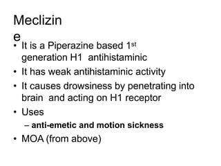 Meclizin
e
• It is a Piperazine based 1st
generation H1 antihistaminic
• It has weak antihistaminic activity
• It causes drowsiness by penetrating into
brain and acting on H1 receptor
• Uses
– anti-emetic and motion sickness
• MOA (from above)
 