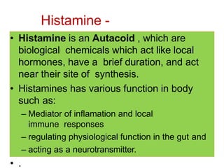 Histamine -
Pharmacology
• Histamine is an Autacoid , which are
biological chemicals which act like local
hormones, have a brief duration, and act
near their site of synthesis.
• Histamines has various function in body
such as:
– Mediator of inflamation and local
immune responses
– regulating physiological function in the gut and
– acting as a neurotransmitter.
• .
 