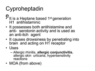 Cyproheptadin
e
• It is a Heptane based 1st generation
H1 antihistaminic
• It possesses both antihistamine and
anti- serotonin activity and is used as
an anti-itch agent
• It causes drowsiness by penetrating into
brain and acting on H1 receptor
• Uses
– Allergic rhinitis, allergic conjunctivitis,
allergic skin urticaria, hypersensitivity
reactions
• MOA (from above)
 