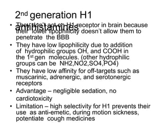 2nd generation H1
antihistamines
• They don’t act on H1 receptor in brain because
their lower lipophilicity doesn’t allow them to
penetrate the BBB
• They have low lipophilicity due to addition
of hydrophilic groups OH, and COOH in
the 1st gen molecules. (other hydrophilic
groups can be NH2,NO2,SO4,PO4)
• They have low affinity for off-targets such as
muscarinic, adrenergic, and serotonergic
receptors
• Advantage – negligible sedation, no
cardiotoxicity
• Limitation – high selectivity for H1 prevents their
use as anti-emetic, during motion sickness,
potentiate cough medicines
 