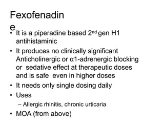 Fexofenadin
e
• It is a piperadine based 2nd gen H1
antihistaminic
• It produces no clinically significant
Anticholinergic or α1-adrenergic blocking
or sedative effect at therapeutic doses
and is safe even in higher doses
• It needs only single dosing daily
• Uses
– Allergic rhinitis, chronic urticaria
• MOA (from above)
 