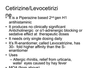 Cetirizine/Levocetirizi
ne
• It is a Piperazine based 2nd gen H1
antihistaminic
• It produces no clinically significant
Anticholinergic or α1-adrenergic blocking or
sedative effect at therapeutic doses
• It needs only single dosing daily
• It’s R-enantiomer, called Levocetrizine, has
30- fold higher affinity than the S-
enantiomer
• Uses
– Allergic rhinitis, relief from urticaria,
water eyes caused by hay fever
 
