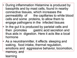 • During inflammation Histamine is produced by
basophils and by mast cells, found in nearby
connective tissues, which increases the
permeability of the capillaries to white blood
cells and some proteins, to allow them to
engage pathogens in the infected tissues
• In the gut it is produced by parietal cells and
then promotes gastric acid secretion and
thus aids in digestion. Here it acts like a local
hormone
• As a neurotranmitter, it effects sleeping and
waking, food intake, thermal regulation,
emotions and aggressive behavior, locomotion,
memory, and
learning
 