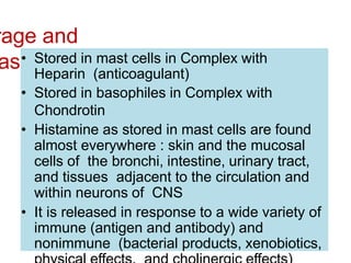 rage and
ase
• Stored in mast cells in Complex with
Heparin (anticoagulant)
• Stored in basophiles in Complex with
Chondrotin
• Histamine as stored in mast cells are found
almost everywhere : skin and the mucosal
cells of the bronchi, intestine, urinary tract,
and tissues adjacent to the circulation and
within neurons of CNS
• It is released in response to a wide variety of
immune (antigen and antibody) and
nonimmune (bacterial products, xenobiotics,
 