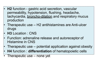 • H2 function - gastric acid secretion, vascular
permeability, hypotension, flushing, headache,
tachycardia, broncho-dilation and respiratory mucus
production
• Therapeutic use – H2 antihistamines are Anti-ulcer
drugs
• H3 Location : CNS
• Function: adrenaline release and autoreceptor of
Histamine in CNS
• Therapeutic use – potential application against obesity
• H4 function : differentiation of hematopoietic cells
• Therapeutic use – none yet
 