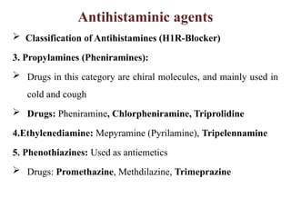 Antihistaminic agents
 Classification of Antihistamines (H1R-Blocker)
3. Propylamines (Pheniramines):
 Drugs in this category are chiral molecules, and mainly used in
cold and cough
 Drugs: Pheniramine, Chlorpheniramine, Triprolidine
4.Ethylenediamine: Mepyramine (Pyrilamine), Tripelennamine
5. Phenothiazines: Used as antiemetics
 Drugs: Promethazine, Methdilazine, Trimeprazine
 