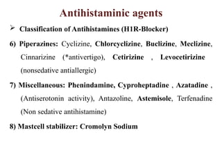 Antihistaminic agents
 Classification of Antihistamines (H1R-Blocker)
6) Piperazines: Cyclizine, Chlorcyclizine, Buclizine, Meclizine,
Cinnarizine (*antivertigo), Cetirizine , Levocetirizine
(nonsedative antiallergic)
7) Miscellaneous: Phenindamine, Cyproheptadine , Azatadine ,
(Antiserotonin activity), Antazoline, Astemisole, Terfenadine
(Non sedative antihistamine)
8) Mastcell stabilizer: Cromolyn Sodium
 