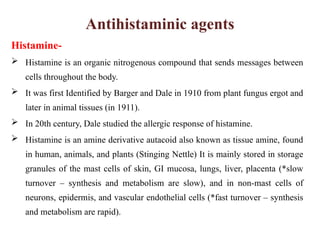 Antihistaminic agents
Histamine-
 Histamine is an organic nitrogenous compound that sends messages between
cells throughout the body.
 It was first Identified by Barger and Dale in 1910 from plant fungus ergot and
later in animal tissues (in 1911).
 In 20th century, Dale studied the allergic response of histamine.
 Histamine is an amine derivative autacoid also known as tissue amine, found
in human, animals, and plants (Stinging Nettle) It is mainly stored in storage
granules of the mast cells of skin, GI mucosa, lungs, liver, placenta (*slow
turnover – synthesis and metabolism are slow), and in non-mast cells of
neurons, epidermis, and vascular endothelial cells (*fast turnover – synthesis
and metabolism are rapid).
 
