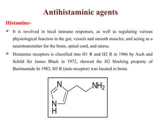 Antihistaminic agents
Histamine-
 It is involved in local immune responses, as well as regulating various
physiological function in the gut, vessels and smooth muscles, and acting as a
neurotransmitter for the brain, spinal cord, and uterus.
 Histamine receptors is classified into H1 R and H2 R in 1966 by Asch and
Schild Sir James Black in 1972, showed the H2 blocking property of
Burimamide In 1983, H3 R (auto receptor) was located in brain.
 
