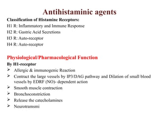 Antihistaminic agents
Classification of Histamine Receptors:
H1 R: Inflammatory and Immune Response
H2 R: Gastric Acid Secretions
H3 R: Auto-receptor
H4 R: Auto-receptor
Physiological/Pharmacological Function
By H1-receptor
 Allergic & immunogenic Reaction
 Contract the large vessels by IP3/DAG pathway and Dilation of small blood
vessels by EDRF (NO)- dependent action
 Smooth muscle contraction
 Bronchoconstriction
 Release the catecholamines
 Neurotramsmi
 