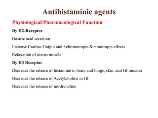 Antihistaminic agents
Physiological/Pharmacological Function
By H2-Receptor
Gastric acid secretion
Increase Cardiac Output and +chronotropic & +inotropic effects
Relaxation of uterus muscle
By H3 Receptor
Decrease the release of histamine in brain and lungs, skin, and GI mucosa
Decrease the release of Acetylcholine in GI
Decrease the release of nordrenaline
 