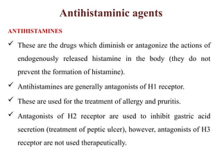 Antihistaminic agents
ANTIHISTAMINES
 These are the drugs which diminish or antagonize the actions of
endogenously released histamine in the body (they do not
prevent the formation of histamine).
 Antihistamines are generally antagonists of H1 receptor.
 These are used for the treatment of allergy and pruritis.
 Antagonists of H2 receptor are used to inhibit gastric acid
secretion (treatment of peptic ulcer), however, antagonists of H3
receptor are not used therapeutically.
 