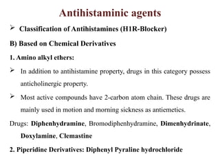 Antihistaminic agents
 Classification of Antihistamines (H1R-Blocker)
B) Based on Chemical Derivatives
1. Amino alkyl ethers:
 In addition to antihistamine property, drugs in this category possess
anticholinergic property.
 Most active compounds have 2-carbon atom chain. These drugs are
mainly used in motion and morning sickness as antiemetics.
Drugs: Diphenhydramine, Bromodiphenhydramine, Dimenhydrinate,
Doxylamine, Clemastine
2. Piperidine Derivatives: Diphenyl Pyraline hydrochloride
 