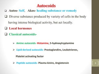 Autocoids
3
 Autos- Self, Akos- healing substance or remedy
 Diverse substance produced by variety of cells in the body
having intense biological activity, but act locally.
 Local hormones
 Classical autocoids-
 Amine autocoids- Histamine, 5-hydroxytryptamine
 Lipid derived autocoids- Prostaglandins, Leukotrienes,
Platelet activating factor
 Peptide autocoids- Plasma kinins, Angiotensin
 
