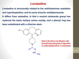 36
Loratadine
Loratadine is structurally related to the antihistamines azatadine
and cyproheptadine, and to some tricyclic antidepressants.
It differs from azatadine, in that a neutral carbamate group has
replaced the basic tertiary amino moiety, and a phenyl ring has
been substituted with a chlorine atom.
Ethyl 4-(8-chloro-5,6-dihydro-11H-
benzo[5,6]cyclohepta[1,2-b]pyridin-
11-ylidene)piperidine-1-carboxylate
 