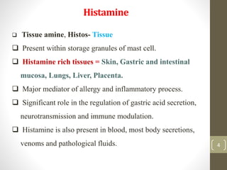 4
Histamine
4
 Tissue amine, Histos- Tissue
 Present within storage granules of mast cell.
 Histamine rich tissues = Skin, Gastric and intestinal
mucosa, Lungs, Liver, Placenta.
 Major mediator of allergy and inflammatory process.
 Significant role in the regulation of gastric acid secretion,
neurotransmission and immune modulation.
 Histamine is also present in blood, most body secretions,
venoms and pathological fluids.
 