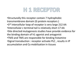 •Structurally this receptor contain 7 hydrophobic
transmembrane domain (G protein receptors )
•3rd intercellular loop of receptor is very large 212 AA
•Intercellular c terminal tail is relatively short 17 AA
•Site directed mutagenesis studies have provide evidence for
the binding domain of h1 agonist and antagonist
•TM3 and TM5 are responsible for binding histamine
•Signal transduction : receptor activate PLC , results in IP
accumulation and Ca mobilization in tissues
 