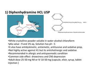 1) Diphenhydramine HCL USP
•White crystalline powder soluble in water alcohol chloroform
•pKa value : 9 and 1% aq. Solution has ph : 5
•It also have antidyskinetic, antiemetic, antitussive and sedative prop.
•Not highly active against H1 but its anticholinergic and sedative
•Recommended in allergic and antispasmodic condition
•Common side effect drowsiness and CNS depression
•Adult dose 25-50 mg IM or IV 10-50 mg (capsule, elixir, syrup, tablet
injection )
 