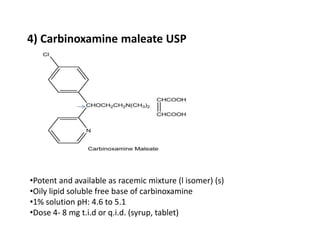 4) Carbinoxamine maleate USP
•Potent and available as racemic mixture (l isomer) (s)
•Oily lipid soluble free base of carbinoxamine
•1% solution pH: 4.6 to 5.1
•Dose 4- 8 mg t.i.d or q.i.d. (syrup, tablet)
 