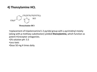 4) Thonzylamine HCL
•replacement of tripelennamine’s 2-pyridyl group with a pyrimidinyl moiety
(along with p-methoxy substitution) yielded thonzylamine, which function as
potent H1receptor antagonists.
•2% solution pH: 5.5
•Less toxic
•Dose 50 mg 4 times daily.
 