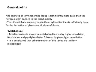 •the aliphatic or terminal amino group is significantly more basic than the
nitrogen atom bonded to the diaryl moiety
• Thus the aliphatic amino group in the ethylenediamines is sufficiently basic
for the formation of pharmaceutically useful salts.
•Metabolism :
• Tripelennamine is known to metabolized in man by N-glucuronidation,
N-oxidation and pyridyl oxidation followed by phenol glucuronidation.
• It is anticipated that other members of this series are similarly
metabolized
General points
 