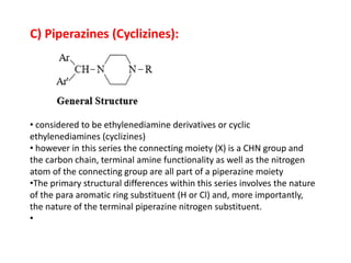 C) Piperazines (Cyclizines):
• considered to be ethylenediamine derivatives or cyclic
ethylenediamines (cyclizines)
• however in this series the connecting moiety (X) is a CHN group and
the carbon chain, terminal amine functionality as well as the nitrogen
atom of the connecting group are all part of a piperazine moiety
•The primary structural differences within this series involves the nature
of the para aromatic ring substituent (H or Cl) and, more importantly,
the nature of the terminal piperazine nitrogen substituent.
•
 