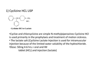 1) Cyclizine HCL USP
•Cyclize and chlorcyclizine are simple N-methylpiperazines Cyclizine HCl
is used primarily in the prophylaxis and treatment of motion sickness.
• The lactate salt (Cyclizine Lactate Injection is used for intramuscular
injection because of the limited water solubility of the hydrochloride.
•Dose: 50mg 4-6 hrs.= oral and IM
tablet (HCL) and injection (lactate)
 