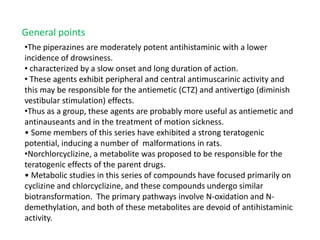 •The piperazines are moderately potent antihistaminic with a lower
incidence of drowsiness.
• characterized by a slow onset and long duration of action.
• These agents exhibit peripheral and central antimuscarinic activity and
this may be responsible for the antiemetic (CTZ) and antivertigo (diminish
vestibular stimulation) effects.
•Thus as a group, these agents are probably more useful as antiemetic and
antinauseants and in the treatment of motion sickness.
• Some members of this series have exhibited a strong teratogenic
potential, inducing a number of malformations in rats.
•Norchlorcyclizine, a metabolite was proposed to be responsible for the
teratogenic effects of the parent drugs.
• Metabolic studies in this series of compounds have focused primarily on
cyclizine and chlorcyclizine, and these compounds undergo similar
biotransformation. The primary pathways involve N-oxidation and N-
demethylation, and both of these metabolites are devoid of antihistaminic
activity.
General points
 