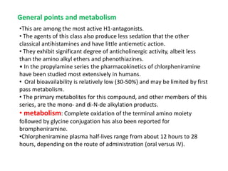 General points and metabolism
•This are among the most active H1-antagonists.
• The agents of this class also produce less sedation that the other
classical antihistamines and have little antiemetic action.
• They exhibit significant degree of anticholinergic activity, albeit less
than the amino alkyl ethers and phenothiazines.
• In the propylamine series the pharmacokinetics of chlorpheniramine
have been studied most extensively in humans.
• Oral bioavailability is relatively low (30-50%) and may be limited by first
pass metabolism.
• The primary metabolites for this compound, and other members of this
series, are the mono- and di-N-de alkylation products.
• metabolism: Complete oxidation of the terminal amino moiety
followed by glycine conjugation has also been reported for
brompheniramine.
•Chlorpheniramine plasma half-lives range from about 12 hours to 28
hours, depending on the route of administration (oral versus IV).
 