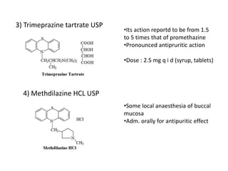 3) Trimeprazine tartrate USP
4) Methdilazine HCL USP
•Its action reportd to be from 1.5
to 5 times that of promethazine
•Pronounced antipruritic action
•Dose : 2.5 mg q i d (syrup, tablets)
•Some local anaesthesia of buccal
mucosa
•Adm. orally for antipuritic effect
 