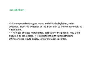 •This compound undergoes mono and di-N-dealkylation, sulfur
oxidation, aromatic oxidation at the 3-position to yield the phenol and
N-oxidation.
• A number of these metabolites, particularly the phenol, may yield
glucuronide conjugates. It is expected that the phenothiazine
antihistamines would display similar metabolic profiles.
metabolism
 