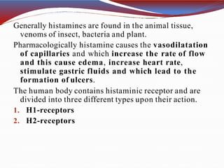 Generally histamines are found in the animal tissue,
venoms of insect, bacteria and plant.
Pharmacologically histamine causes the vasodilatation
of capillaries and which increase the rate of flow
and this cause edema, increase heart rate,
stimulate gastric fluids and which lead to the
formation of ulcers.
The human body contains histaminic receptor and are
divided into three different types upon their action.
1. H1-receptors
2. H2-receptors
 