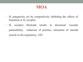MOA
• H1 antagonists act by competitively inhibiting the effects of
histamine at H1 receptor.
• H1 receptor blockade results in decreased vascular
permeability, reduction of pruritus, relaxation of smooth
muscle in the respiratory, GIT.
 
