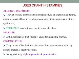 USES OFANTIHISTAMINES
ALLERGIC DISORDERS:
They effectively control certain immediate type of allergies like itching,
urticaria, seasonal hay fever, allergic conjunctivitis & angioedema of lips
eyelids etc.,
CETIRIZINE have adjuvant role in seasonal asthma.
PRURITIS:
Antihistamines are first choice of drugs for idiopathic pruritus.
COMMON COLD:
They do not effect the illness but may afford sympatomatic relief by
anticholinergic & sedative actions.
As hypnotics eg: diphenhydramine & promethazine.
41
 
