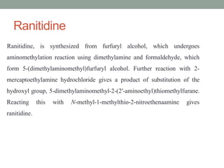 Ranitidine
Ranitidine, is synthesized from furfuryl alcohol, which undergoes
aminomethylation reaction using dimethylamine and formaldehyde, which
form 5-(dimethylaminomethyl)furfuryl alcohol. Further reaction with 2-
mercaptoethylamine hydrochloride gives a product of substitution of the
hydroxyl group, 5-dimethylaminomethyl-2-(2′-aminoethyl)thiomethylfurane.
Reacting this with N-methyl-1-methylthio-2-nitroethenaamine gives
ranitidine.
 