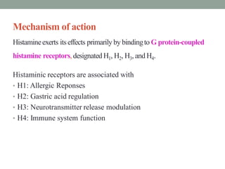 Mechanism of action
Histamineexerts itseffects primarily by bindingto G protein-coupled
histamine receptors, designated H1, H2, H3, and H4.
Histaminic receptors are associated with
• H1: Allergic Reponses
• H2: Gastric acid regulation
• H3: Neurotransmitter release modulation
• H4: Immune system function
 