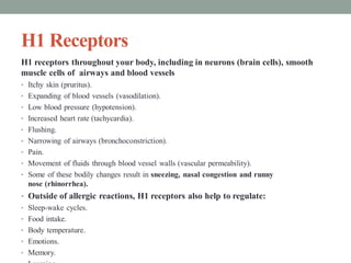 H1 Receptors
H1 receptors throughout your body, including in neurons (brain cells), smooth
muscle cells of airways and blood vessels
• Itchy skin (pruritus).
• Expanding of blood vessels (vasodilation).
• Low blood pressure (hypotension).
• Increased heart rate (tachycardia).
• Flushing.
• Narrowing of airways (bronchoconstriction).
• Pain.
• Movement of fluids through blood vessel walls (vascular permeability).
• Some of these bodily changes result in sneezing, nasal congestion and runny
nose (rhinorrhea).
• Outside of allergic reactions, H1 receptors also help to regulate:
• Sleep-wake cycles.
• Food intake.
• Body temperature.
• Emotions.
• Memory.
 