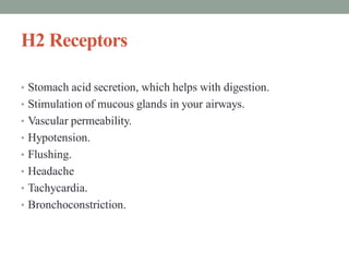 H2 Receptors
• Stomach acid secretion, which helps with digestion.
• Stimulation of mucous glands in your airways.
• Vascular permeability.
• Hypotension.
• Flushing.
• Headache
• Tachycardia.
• Bronchoconstriction.
 