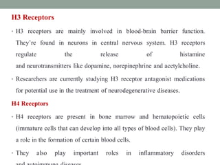 H3 Receptors
• H3 receptors are mainly involved in blood-brain barrier function.
They’re found in neurons in central nervous system. H3 receptors
regulate the release of histamine
and neurotransmitters like dopamine, norepinephrine and acetylcholine.
• Researchers are currently studying H3 receptor antagonist medications
for potential use in the treatment of neurodegenerative diseases.
H4 Receptors
• H4 receptors are present in bone marrow and hematopoietic cells
(immature cells that can develop into all types of blood cells). They play
a role in the formation of certain blood cells.
• They also play important roles in inflammatory disorders
 