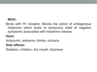 • MOA:
Binds with H1 receptor. Blocks the action of endogenous
histamine which leads to temporary relief of negative
symptoms associated with histamine release.
Uses:
Antiprurtic, asthama, rhinitis, urticaria.
Side effects:
Sedation, irritation, dry mouth, dizziness
 