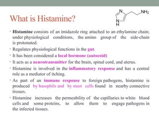 What is Histamine?
• Histamine consists of an imidazole ring attached to an ethylamine chain;
under physiological conditions, the amino group of the side-chain
is protonated.
• Regulates physiological functions in the gut.
• It has been considered a local hormone (autocoid)
• It acts as a neurotransmitter for the brain, spinal cord, and uterus.
• Histamine is involved in the inflammatory response and has a central
role as a mediator of itching.
• As part of an immune response to foreign pathogens, histamine is
produced by basophils and by mast cells found in nearby connective
tissues.
• Histamine increases the permeability of the capillaries to white blood
cells and some proteins, to allow them to engage pathogens in
the infected tissues.
 