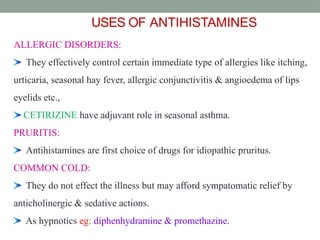 USES OF ANTIHISTAMINES
ALLERGIC DISORDERS:
They effectively control certain immediate type of allergies like itching,
urticaria, seasonal hay fever, allergic conjunctivitis & angioedema of lips
eyelids etc.,
CETIRIZINE have adjuvant role in seasonal asthma.
PRURITIS:
Antihistamines are first choice of drugs for idiopathic pruritus.
COMMON COLD:
They do not effect the illness but may afford sympatomatic relief by
anticholinergic & sedative actions.
As hypnotics eg: diphenhydramine & promethazine.
41
 