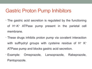 Gastric Proton Pump Inhibitors
• The gastric acid secretion is regulated by the functioning
of H+
-K+
ATPase pump present in the parietal cell
membrane.
• These drugs inhibits proton pump via covalent interaction
with sulfhydryl groups with cysteine residue of H+
K+
ATPase pump and blocks gastric acid secretion.
• Example: Omeprazole, Lansoprazole, Rabeprazole,
Pantoprazole.
 