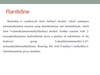 Ranitidine
Ranitidine, is synthesized from furfuryl alcohol, which undergoes
aminomethylation reaction using dimethylamine and formaldehyde, which
form 5-(dimethylaminomethyl)furfuryl alcohol. Further reaction with 2-
mercaptoethylamine hydrochloride gives a product of substitution of the
hydroxyl group, 5-dimethylaminomethyl-2-(2′-
aminoethyl)thiomethylfurane. Reacting this with N-methyl-1-methylthio-2-
nitroethenaamine gives ranitidine.
 