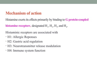 Mechanism of action
Histamine exerts its effects primarily by binding to G protein-coupled
histamine receptors, designated H1, H2, H3, and H4.
Histaminic receptors are associated with
• H1: Allergic Reponses
• H2: Gastric acid regulation
• H3: Neurotransmitter release modulation
• H4: Immune system function
 