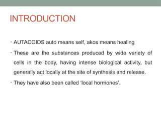 INTRODUCTION
• AUTACOIDS auto means self, akos means healing
• These are the substances produced by wide variety of
cells in the body, having intense biological activity, but
generally act locally at the site of synthesis and release.
• They have also been called ‘local hormones’.
 