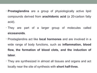 • Prostaglandins are a group of physiologically active lipid
compounds derived from arachidonic acid (a 20-carbon fatty
acid).
• They are part of a larger group of molecules called
eicosanoids.
• Prostaglandins act like local hormones and are involved in a
wide range of body functions, such as inflammation, blood
flow, the formation of blood clots, and the induction of
labor.
• They are synthesized in almost all tissues and organs and act
locally near the site of synthesis with short half-lives.
 