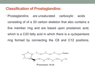 Classification of Prostaglandins:
• Prostaglandins are unsaturated carboxylic acids
consisting of of a 20 carbon skeleton that also contains a
five member ring and are based upon prostanoic acid,
which is a C20 fatty acid in which there is a cyclopentane
ring formed by connecting the C8 and C12 positions.
 