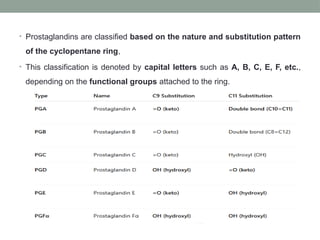• Prostaglandins are classified based on the nature and substitution pattern
of the cyclopentane ring,
• This classification is denoted by capital letters such as A, B, C, E, F, etc.,
depending on the functional groups attached to the ring.
 